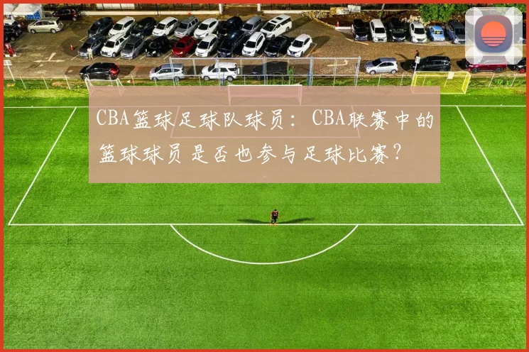 CBA篮球足球队球员:CBA联赛中的篮球球员是否也参与足球比赛?